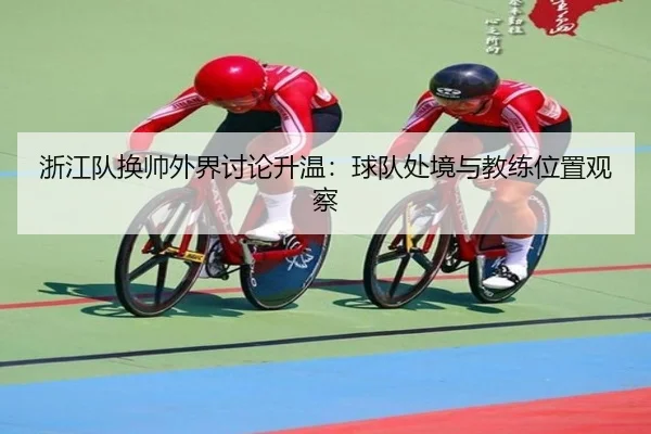 浙江队换帅外界讨论升温：球队处境与教练位置观察